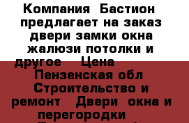 Компания «Бастион» предлагает на заказ:двери,замки,окна,жалюзи,потолки и другое! › Цена ­ 10 000 - Пензенская обл. Строительство и ремонт » Двери, окна и перегородки   . Пензенская обл.